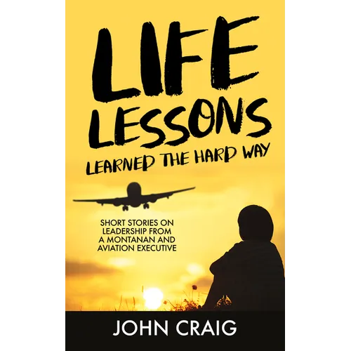 Life Lessons Learned the Hard Way: Short Stories on Leadership from a Montanan and Aviation Executive