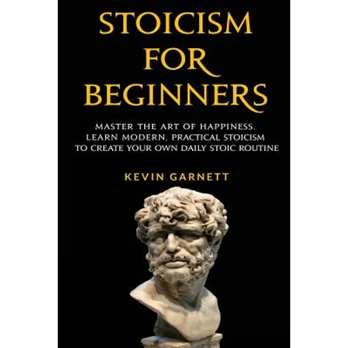 Stoicism For Beginners: Master the Art of Happiness. Learn Modern, Practical Stoicism to Create Your Own Daily Stoic Routine