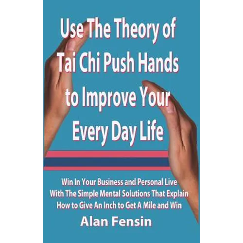 Use The Theory of Tai Chi Push Hands to Improve Your Every Day Life: Win In Your Business and Personal Life With The Simple Mental Solutions That Expl