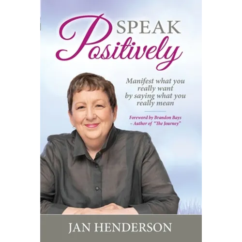 Speak Positively: Manifest What You Really Want by Saying What You Really Mean