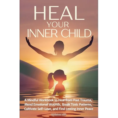 Heal Your Inner Child: A Mindful Workbook to Heal from Past Trauma, Mend Emotional Wounds, Break Toxic Patterns, Cultivate Self-Love, and Find Lasting