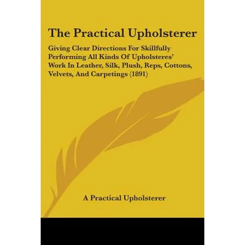 The Practical Upholsterer: Giving Clear Directions For Skillfully Performing All Kinds Of Upholsteres' Work In Leather, Silk, Plush, Reps, Cotton