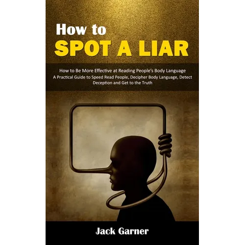 How to Spot a Liar: How to Be More Effective at Reading People's Body Language (A Practical Guide to Speed Read People, Decipher Body Language, Detect
