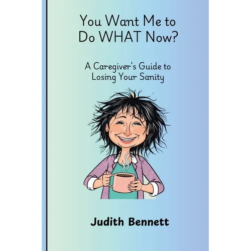 You Want me to do WHAT Now? - A Caregivers Guide to Losing Your Sanity