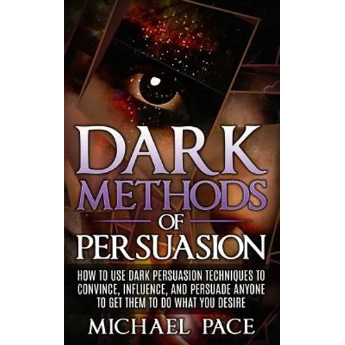 Dark Methods Of Persuasion: How To Use Dark Persuasion Techniques To Convince, Influence And Persuade Anyone And Get Them To Do What You Desire