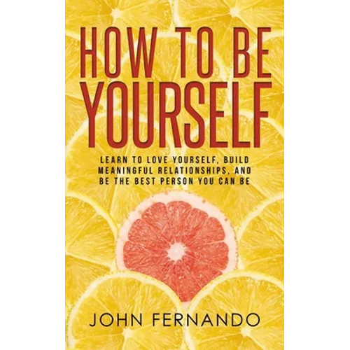 How To Be Yourself: Learn To Love Yourself, Build Meaningful Relationships, And Be The Best Person You Can Be