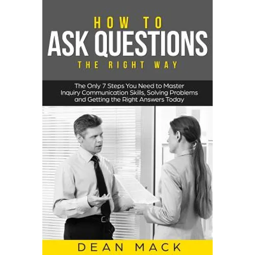 How to Ask Questions: The Right Way - The Only 7 Steps You Need to Master Inquiry Communication Skills, Solving Problems and Getting the Rig