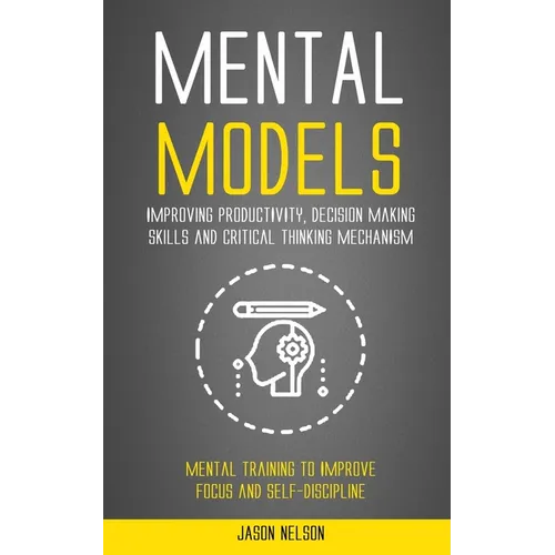 Mental Models: Improving Productivity, Decision Making Skills and Critical Thinking Mechanism (Mental Training to Improve Focus and Self-discipline)