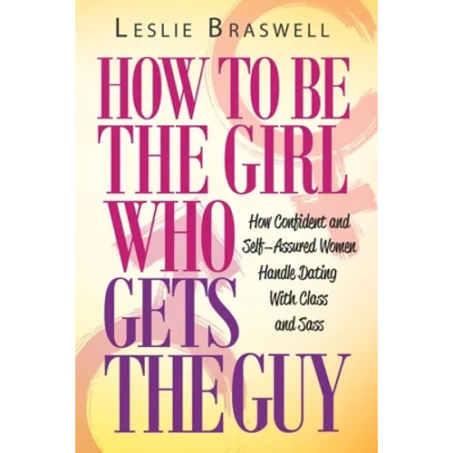 How to Be the Girl Who Gets the Guy: How Irresistible, Confident and Self-Assured Women Handle Dating With Class and Sass
