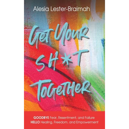 Get Your Sh*t Together: GOODBYE Fear, Resentment, and Failure HELLO Healing, Freedom, and Empowerment: GOODBYE Fear, Resentment, and Failure HELLO Hea