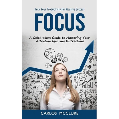 Focus: Hack Your Productivity for Massive Success (A Quick-start Guide to Mastering Your Attention Ignoring Distractions)