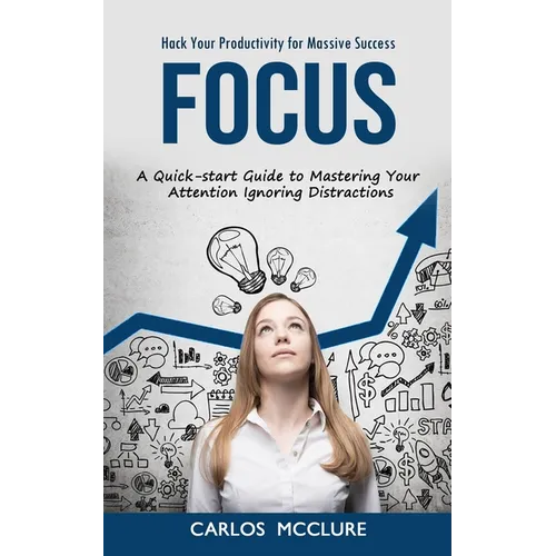 Focus: Hack Your Productivity for Massive Success (A Quick-start Guide to Mastering Your Attention Ignoring Distractions)