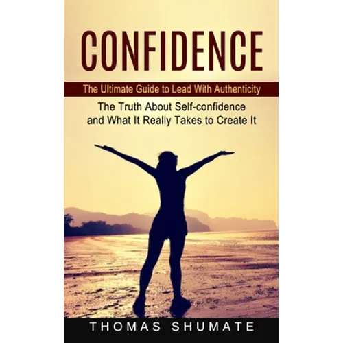 Confidence: The Ultimate Guide to Lead With Authenticity (The Truth About Self-confidence and What It Really Takes to Create It)