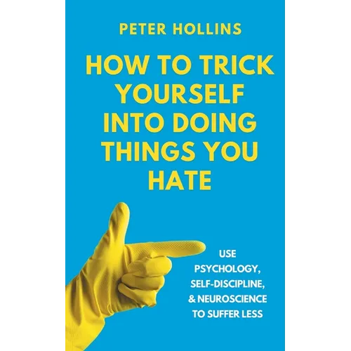 How to Trick Yourself Into Doing Things You Hate: Use Psychology, Self-Discipline, and Neuroscience to Suffer Less: Use Psychology, Self-Discipline, a