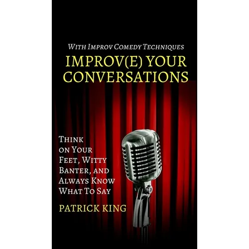 Improve Your Conversations: Think on Your Feet, Witty Banter, and Always Know What To Say with Improv Comedy Techniques