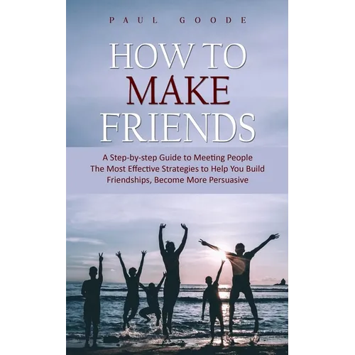 How to Make Friends: A Step-by-step Guide to Meeting People (The Most Effective Strategies to Help You Build Friendships, Become More Persuasive)