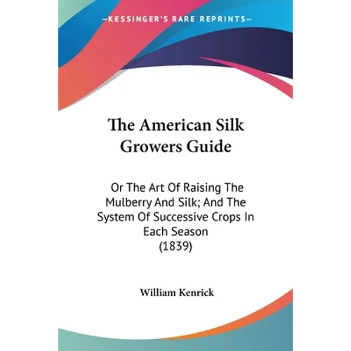 The American Silk Growers Guide: Or The Art Of Raising The Mulberry And Silk; And The System Of Successive Crops In Each Season (1839)
