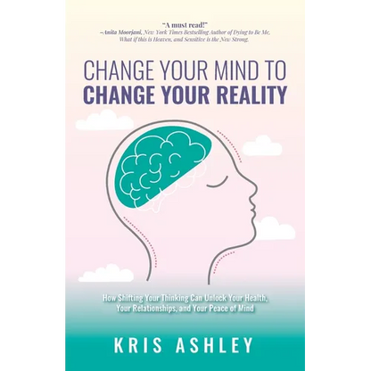 Change Your Mind To Change Your Reality: How Shifting Your Thinking Can Unlock Your Health, Your Relationships, and Your Peace of Mind