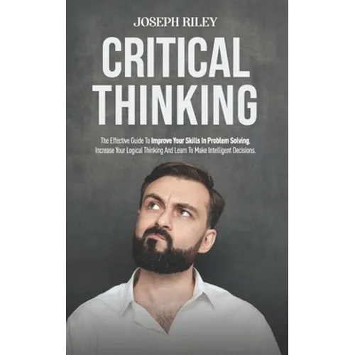 Critical Thinking: The Effective Guide To Improve Your Skills In Problem Solving, Increase Your Logical Thinking And Learn To Make Intell