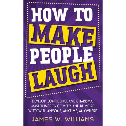How to Make People Laugh: Develop Confidence and Charisma, Master Improv Comedy, and Be More Witty with Anyone, Anytime, Anywhere