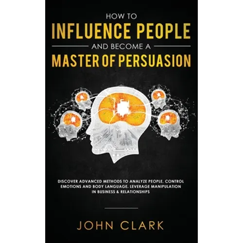 How to Influence People and Become A Master of Persuasion: Discover Advanced Methods to Analyze People, Control Emotions and Body Language. Leverage M