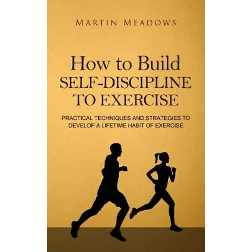 How to Build Self-Discipline to Exercise: Practical Techniques and Strategies to Develop a Lifetime Habit of Exercise