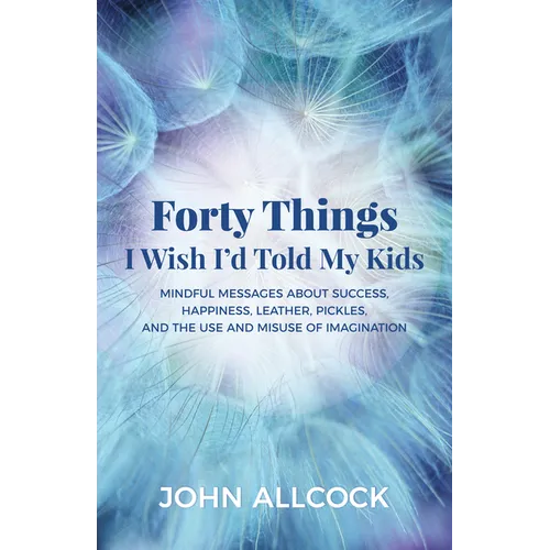 Forty Things I Wish I'd Told My Kids: Mindful Messages about Success, Happiness, Leather, Pickles, and the Use and Misuse of Imagination