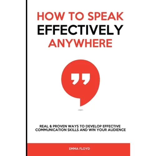 How to Speak Effectively Anywhere: Real & Proven Ways to Develop Effective Communication Skills and Win Your Audience