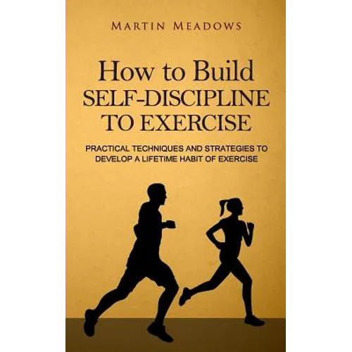 How to Build Self-Discipline to Exercise: Practical Techniques and Strategies to Develop a Lifetime Habit of Exercise
