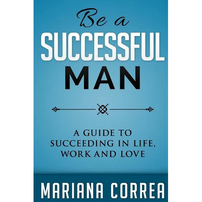 Be A Successful Man: A guide to succeeding in life, work and love
