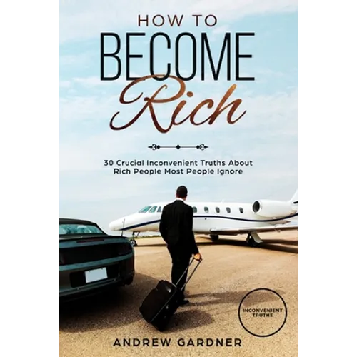 How to Become Rich: 30 Crucial Inconvenient Truths About Rich People Most People Ignore