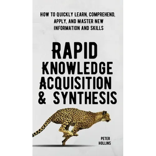 Rapid Knowledge Acquisition & Synthesis: How to Quickly Learn, Comprehend, Apply, and Master New Information and Skills