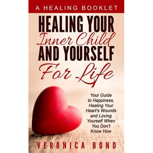Healing Your Inner Child and Yourself For Life: Your Guide to Happiness, Healing Your Heart's Wounds and Loving Yourself When You Don't Know How