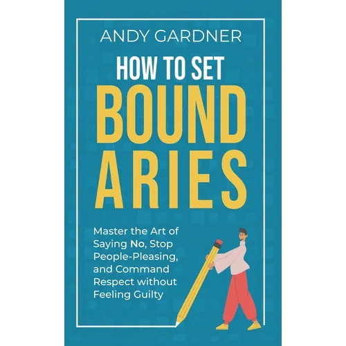 How to Set Boundaries: Master the Art of Saying No, Stop People Pleasing, and Command Respect without Feeling Guilty