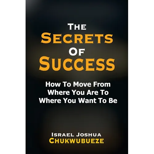 The Secrets of Success: How to Move from Where You Are to Where You Want to Be