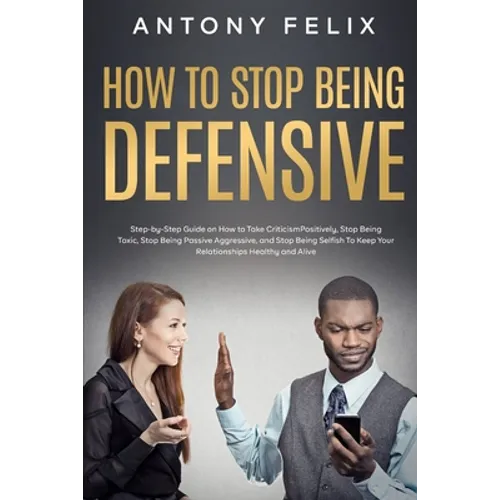How to Stop Being Defensive: Step-by-Step Guide on How to Take Criticism Positively, Stop Being Toxic, Stop Being Passive Aggressive, and Stop Bein