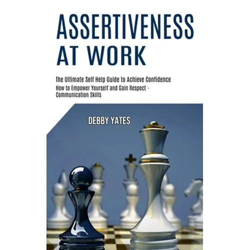 Assertiveness at Work: How to Empower Yourself and Gain Respect - Communication Skills (The Ultimate Self Help Guide to Achieve Confidence)
