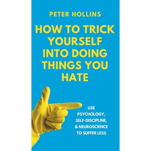 How to Trick Yourself Into Doing Things You Hate: Use Psychology, Self-Discipline, and Neuroscience to Suffer Less: Use Psychology, Self-Discipline, a
