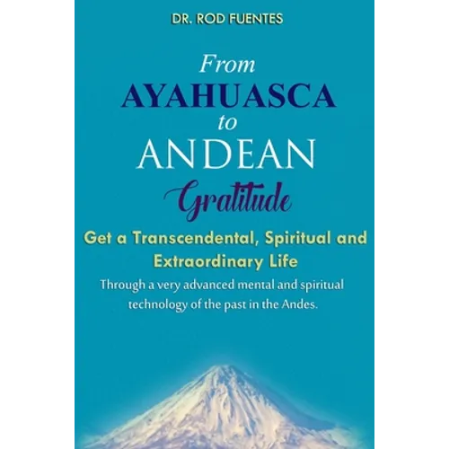 From Ayahuasca To Andean Gratitude: Get a Magical, Transcendental and Spiritual Meaning of Life Through the Sacred Wisdom of the Andes Including the I