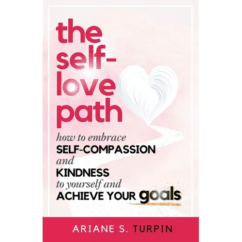 The Self-Love Path: How to Embrace Self-Compassion and Kindness to Yourself and Achieve Your Goals