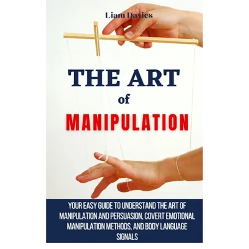 The Art of Manipulation: Your Easy Guide To Understand The Art Of Manipulation And Persuasion, Covert Emotional Manipulation Methods, And Body Languag