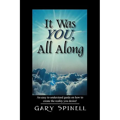 It Was YOU, All Along: An easy to understand guide how to create the reality you desire!