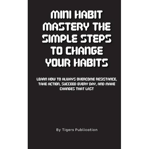 Mini Habit Mastery The Simple Steps To Change Your Habits: Learn How To Always Overcome Resistance, Take Action, Succeed Every Day, And Make Changes T