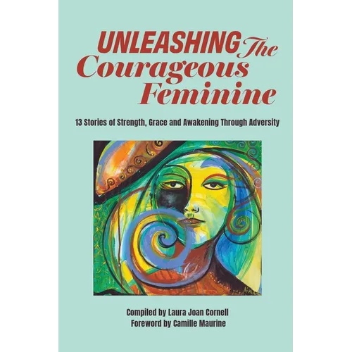 Unleashing the Courageous Feminine: 13 Stories of Strength, Grace and Awakening Through Adversity