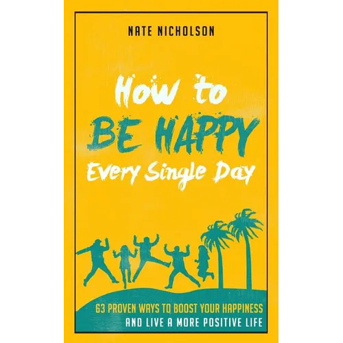 How to Be Happy Every Single Day: 63 Proven Ways to Boost Your Happiness and Live a More Positive Life