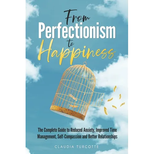 From Perfectionism to Happiness: The Complete Guide to Reduced Anxiety, Improved Time Management, Self-Compassion and Better Relationships
