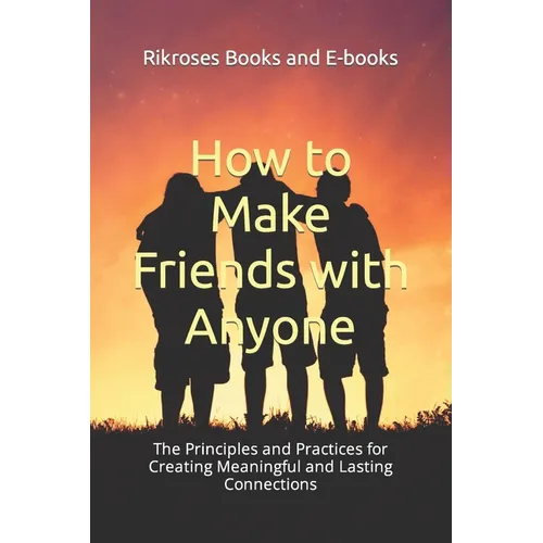How to Make Friends with Anyone: The Principles and Practices for Creating Meaningful and Lasting Connections