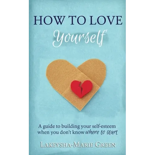 How to Love Yourself: A Guide to Building Your Self-Esteem When You Don't Know Where to Start