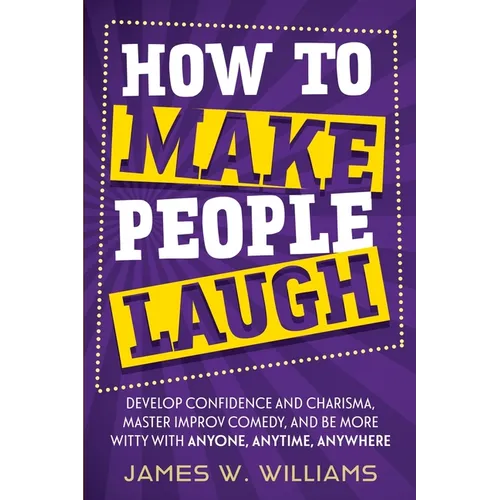 How to Make People Laugh: Develop Confidence and Charisma, Master Improv Comedy, and Be More Witty with Anyone, Anytime, Anywhere