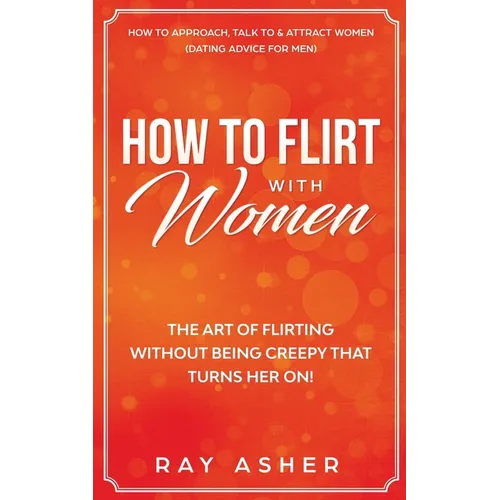 How to Flirt with Women: The Art of Flirting Without Being Creepy That Turns Her On! How to Approach, Talk to & Attract Women (Dating Advice for Men)
